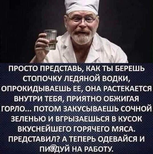 просто ПРЕДСТАВЬ КАК ты БЕРЕШЬ сгопочку ЛЕдЯНОЙ водки опюкидывмгшь ЕЕ онд РАСТЕКАЕТСЯ внутги тевя приятно ОБЖИГАЯ горло потом зшсывдешь сочной зеленью и вгрыздвшься в кусок вкуснейшвго горячвго мясд ПРЕДСТАВИЛ А теперь ОдЕВАЙСЯ и пидуй НА РАБОТУ