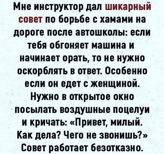 Мне инструктор дал шикарный совет по борьбе с хаиами на дороге после автошколы если тебя обгоняет машина и начинает орать то не нужно оскорблять в ответ Особенно если он едет с женщиной Нужно в открытое окно посыпать воздушные поцелуи и кричать Привет милый Как дела Чего не звонишь Совет работает безотказно