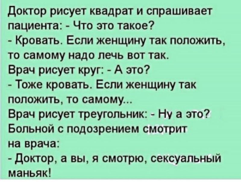 доктор рисует квадрат и спрашивает пациента Что это такое Кровать Если женщину так положить ТО самому надо печь ВОТ так Брач рисует круг А это Тоже кровать Если женщину так ПОЛОЖИТЬ ТО самому Врач рисует треугольник Ну а это БОЛЬНОЙ О подозрением смотрит на врача доктор а вы я смотрю сексуальный маньяк