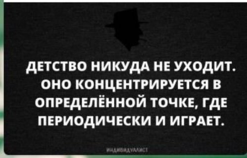 детство иикудд не уходит оно концентрируется в определённой точке где периодически и ИГРАЕТ