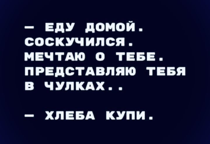 ЕдУ домой соскучился МЕЧТА О ТЕБЕ ПРЕДСТАВПЯЮ ТЕБЯ В ЧУПКАХ ХПЕБА КУПИ