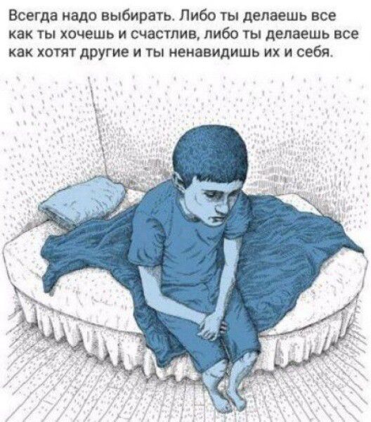 Всегда надо выбиражь Либо ты делаешь все как ты хочешь и счастлив либо ы делаешь все как хотят другие и ты ненавидишь их и себя