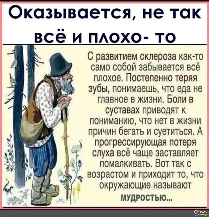 Оказывается не так всё и похо то С развитием склероза как то само собой забывается все плохое Постепенно теряя зубы понимаешь что еда не главное в жизни Боли в суставах ПРИВОДЯТ К ПОНИМЗНИЮ ЧТО НЕТ В ЖИЗНИ причин бегать и суетиться А прогрессирующая потеря слуха всё чаще заставляет помалкивать Вот так с ВОЗРЗСТОМ И ПРИХОДИТ ТО ЧТО окружающие НЗЗЫЕЗЮТ МУДРОСТИ