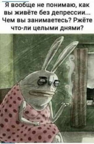 Я вообіце не понимаю как вы живёте без депрессии Чем вы занимаетесь Ржёте что ли целыми днями
