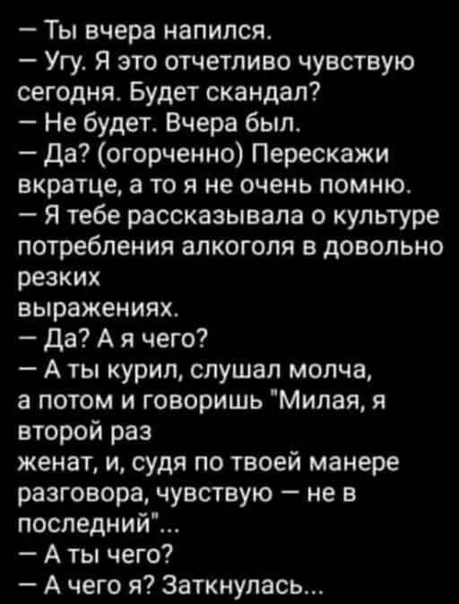 Ты вчера напился Угу Я это отчетливо чувствую сегодня Будет скандал Не будет Вчера был Да огорченно Перескажи вкратце а то я не очень помню Я тебе рассказывала о культуре потребления алкоголя в довольно резких выражениях да А я чего А ты курил слушал молча а потом и говоришь Милая я второй раз женат и судя по твоей манере разговора чувствую не в последний А ты чего А чего я Заткнупась