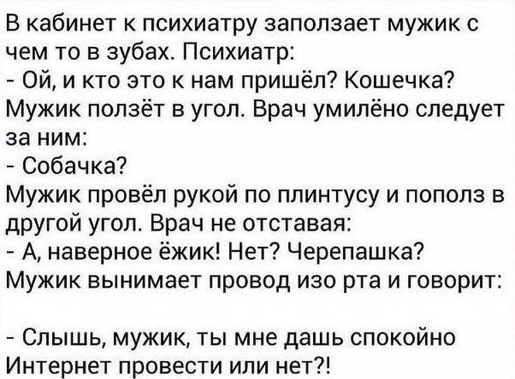 В кабинет к психиатру запопзает мужик с чем то в зубах Психиатр Ой и кто это к нам пришёл Кошечка Мужик ползёт в угол Врач умилёно следует за ним Собачка Мужик провёл рукой по плинтусу и пополз в другой угоп Врач не отставая А наверное ёжик Нет Черепашка Мужик вынимает провод изо рта и говорит Слышь мужик ты мне дашь спокойно Интернет провести или нет