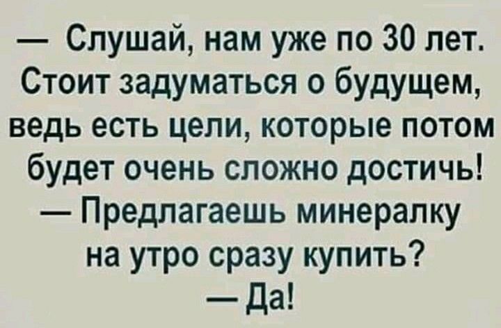 Слушай нам уже по 30 лет Стоит задуматься о будущем ведь есть цели которые потом будет очень сложно достичь Предлагаешь минералку на утро сразу купить _Да