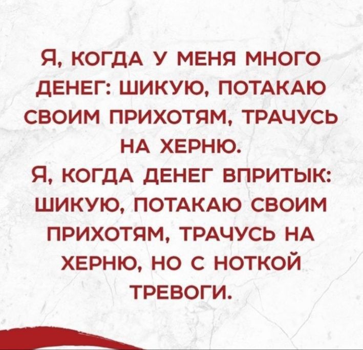 Я КОГДА У МЕНЯ МНОГО дЕНЕГ ШИКУЮ ПОТАКАЮ СВОИМ ПРИХОТЯМ ТРАЧУСЬ НА ХЕРНЮ Я КОГДА ДЕНЕГ ВПРИТЫК ШИКУЮ ПОТАКАЮ СВОИМ ПРИХОТЯМ ТРАЧУСЬ НА ХЕРНЮ НО С НОТКОЙ ТРЕВОГИ