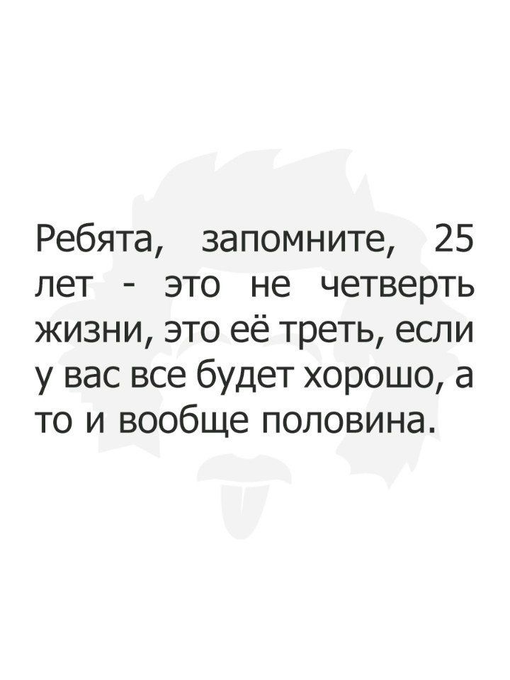 Ребята запомните 25 лет это не четверть жизни это её треть если у вас все будет хорошо а то и вообще половина