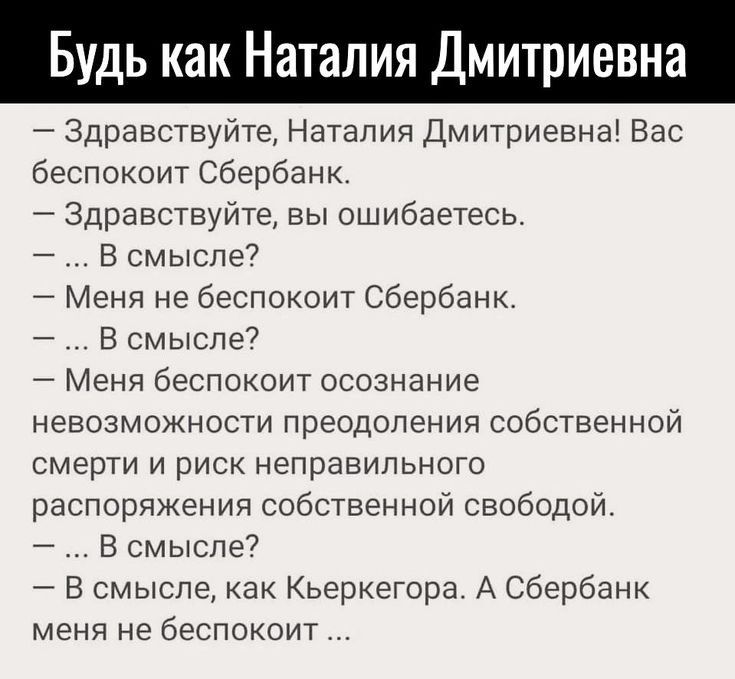 Будь как Наталия Дмитриевна Здравствуйте Наталия Дмитриевна Вас беспокоит Сбербанк Здравствуйте вы ошибаетесь _ В смысле Меня не беспокоит Сбербанк В смысле Меня беспокоит осознание невозможности преодоления собственной смерти и риск неправильного распоряжения собственной свободой В смысле7 В смысле как Кьеркегора А Сбербанк меня не беспокоит