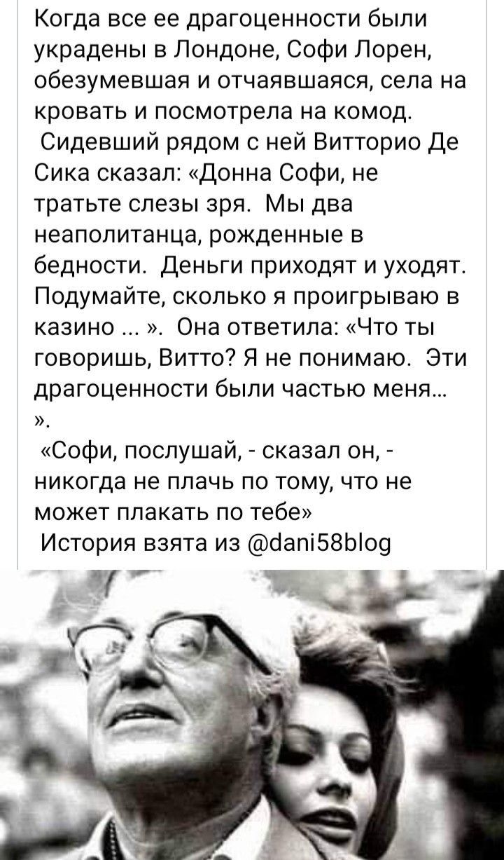 Когда все ее драгоценности были украдены в Лондоне Софи Лорен обезумевшая и отчаявшаяся села на кровать и посмотрела на комод Сидевший рядом с ней Витторио Де Сика сказал Донна Софи не тратьте слезы зря Мы два неаполитанца рожденные в бедности Деньги приходят и уходят Подумайте сколько я проигрываю в казино Она ответила Что ты говоришь Витто Я не понимаю Эти драгоценности бЫПИ ЧЗСТЬЮ МЕНЯ Софи пос