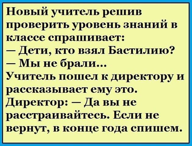 Новый учитель решив проверить уровень знаний в классе спрашивает Дети кто взял Бастилию Мы не брали Учитель пошел к директору и рассказывает ему это Директор Да вы не расстраивайтесь Если не вернут в конце года спишем