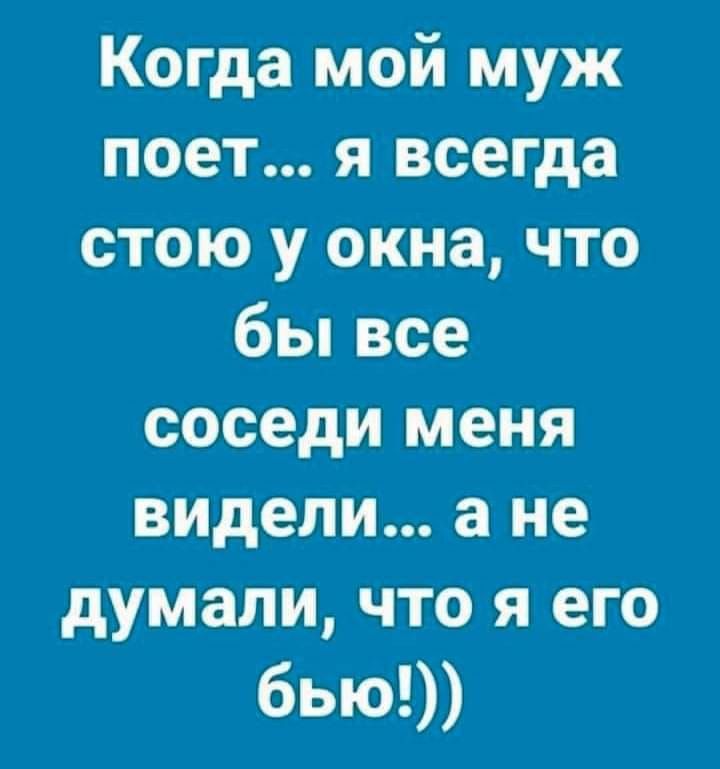 Когда мой муж поет я всегда стою у окна что бы все соседи меня видели а не думали что я его бью