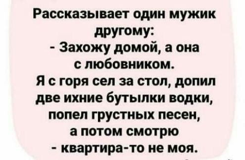 Рассказывает один мужик дРУГ0Му3 Захожу домой а она с любовником Я с горя сел за стол допил две ихние бутылки водки попел грустных песен а потом смотрю квартира то не моя