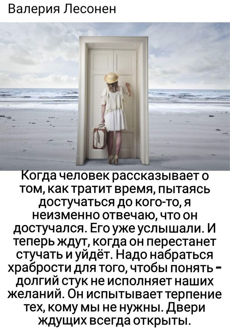 Валерия Лесонен огда человек рассказывает о том как тратит время пытаясь достучаться до кого то я неизменно отвечаю что он достучался Его уже услышали И теперь ждут когда он перестанет стучать и уйдёт Надо набраться храбрости для того чтобы понять долгий стук не исполняет наших желаний Он испытывает терпение тех кому мы не нужны Двери кдущих всегда открыты