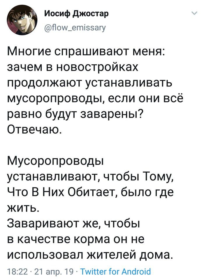 Иосиф джостар Поиьетжззагу Многие спрашивают меня зачем в новостройках продолжают устанавливать мусоропроводы если они всё равно будут заварены Отвечаю Мусоропроводы устанавливают чтобы Тому Что В Них Обитает было где жить Заваривают же чтобы в качестве корма он не использовал жителей дома 1822 21 апр 19 ТмингШгАпсігопсі