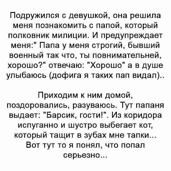 Подружипся с девушкой она решила меня познакомить с папой который полковник милиции И предупреждает меня Папа у меня строгий бывший военный так что ты повнимательней хорошо отвечаю Хорошо 3 в душе улыбаюсь дофига я таких пап видал Приходим ним домой поздоровались разуваюсь Тут папаня выдает Барсик гости Из коридора ИСПУГЗННО И ШУСТРО выбегает КОТ который тащит в зубах мне тапки Вот тут то я понял 