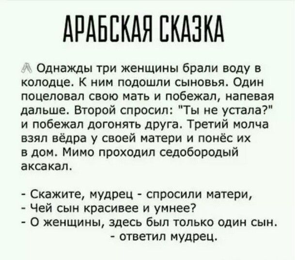 АРАБЕКАЯ СКАЗКА Однажды три женщины брали воду в колодце К НИМ ПОДОШЛИ СЫНОБЬЯ ОДИН поцеловал свою мать и побежал напевая дальше Второй спросил Ты не усгапа и побежал догонять друга Третий молча взял вёдра у своей матери и понёс их в дом Мимо проходил седобородый ЕКСВКЗГЪ Скажите мудрец спросили матери Чей сын красивее и умнее 0 жеищииы здесь был только один сын ответил мудрец