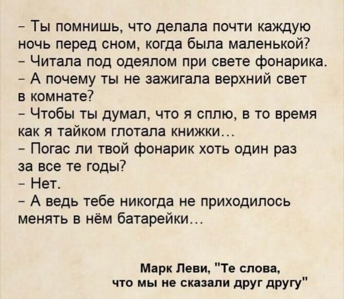 Ты помнишь что делала почти каждую ночь перед сном когда была маленькой Читала под одеялом при свете фонарика _ А почему ты не зажигала верхний свет в комнате Чтобы ты думал что я сплю в то время как я тайком глотала книжки Погас пи твой фонарик хоть один раз за все те годы Нет А ведь тебе никогда не приходилось менять в нём батарейки м Пени Те слов что мы не пиши друг другу