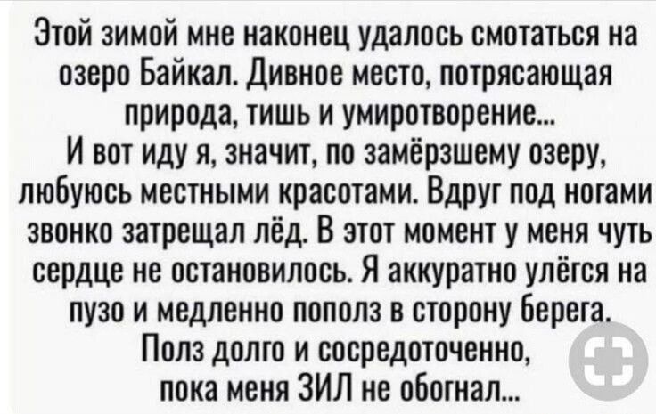 Этой зимой мне наконец удалось смотаться на озеро Байкал Дивное место потрясающая природа тишь и умиротворение И вот иду я значит по замёрзшему озеру любуюсь местными красотами Вдруг под ногами звонко затрещап лёд В этот момент у меня чуть сердце не остановилось Я аккуратно улётся на пузо и медленно попала в сторону Берега Пола долго и сосредоточенно пока меня ЗИЛ не обогнал