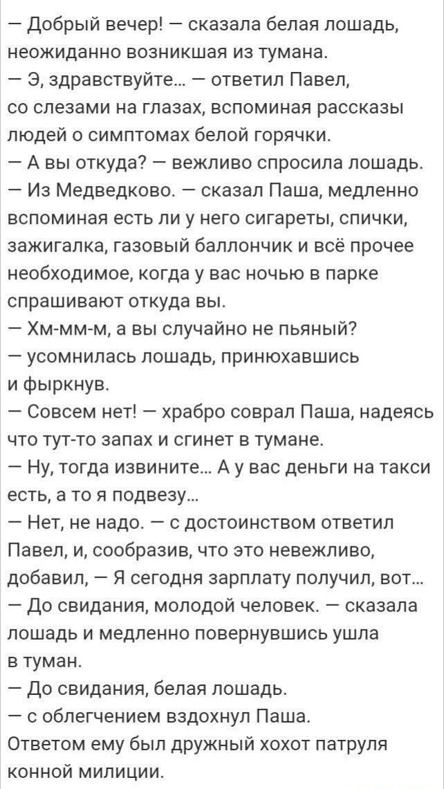 Добрый вечер сказала белая лошадь неожиданно возникшая из тумана Э здравствуйт ответил Павел со слезами на глазах вспоминая рассказы людей о симптомах белой горячки А вы откуда вежливо спросила лошадь Из Медведково сказал Паша медленно вспоминая есть ли у него сигареты спички зажигалка газовый баллончик и всё прочее необходимое когда у вас ночью в парке спрашивают откуда вы Хм мм м а вы случайно н