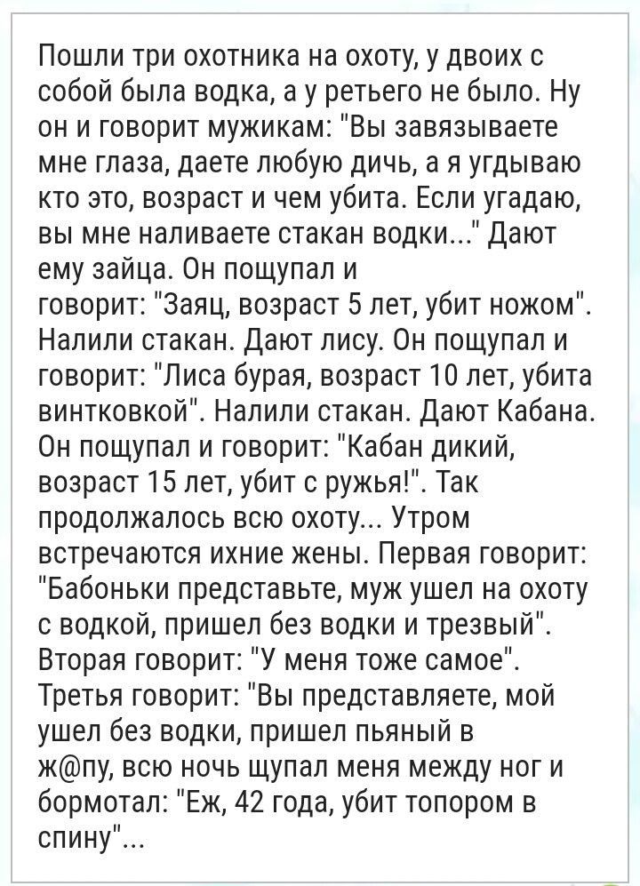 Пошли три охотника на охоту у двоих собой была водка а у ретьего не было Ну он и говорит мужикам Вы аавязываете мне глаза даете любую дичь а я угдываю кто это возраст и чем убита Если угадаю вы мне наливаете стакан водки Дают ему зайца Он пощупал и говорит Заяц возраст 5 лет убит ножом Налили стакан Дают пису Он пощупал и говорит Лиса бурая возраст 10 лет убита винтковкой Налили стакан Дают Кабана