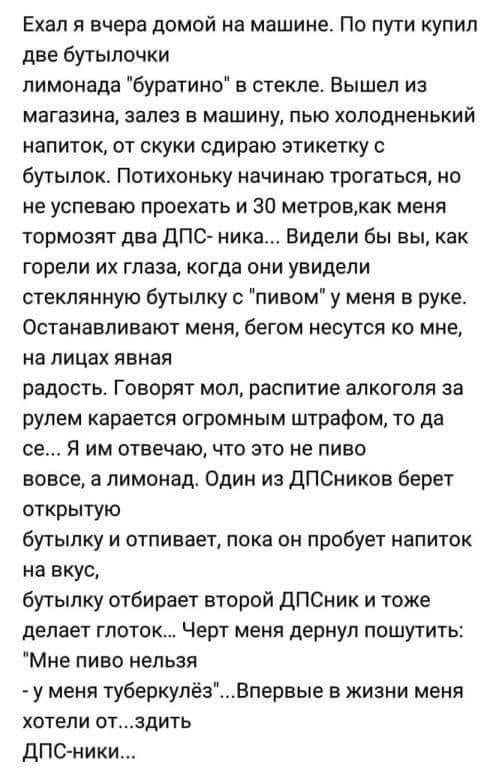 Ехал я вчера домой на машине По пути купил две бутылочки лимонада буратино в стекле Вышел из МВГЕЗИНД залез Е машину ПЫО ХПЛОДМЕНЬКИЙ напиток от скуки сдираю этикетку бутылок Потихоньку начинаю трогаться ио не успеваю проехать и 30 метровак меня тормозят два дПС ника Видели бы вы как горели их глаза когда они увидели стеклянную бутылку с пивом у меня в руке Останавливают меня бегом несутся о мне н