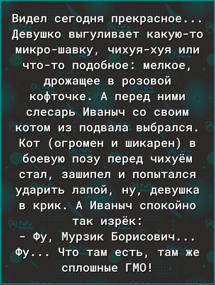 Видел сегодня прекрасное девушко выгуливает какую то микрошавку чихуяхуя или что то подобное мелкое дрожащее в розовой кофточке А перед ними слесарь Иваныч со своим котом из подвала выбрался Кот огромен и шикарен в боевую позу перед чихуём стал зашипел и попытался ударить лапой ну девушка в крик А Иваныч спокойно так изрёк Фу Мурзик Борисович Фу Что там есть там же сплошные ГМО