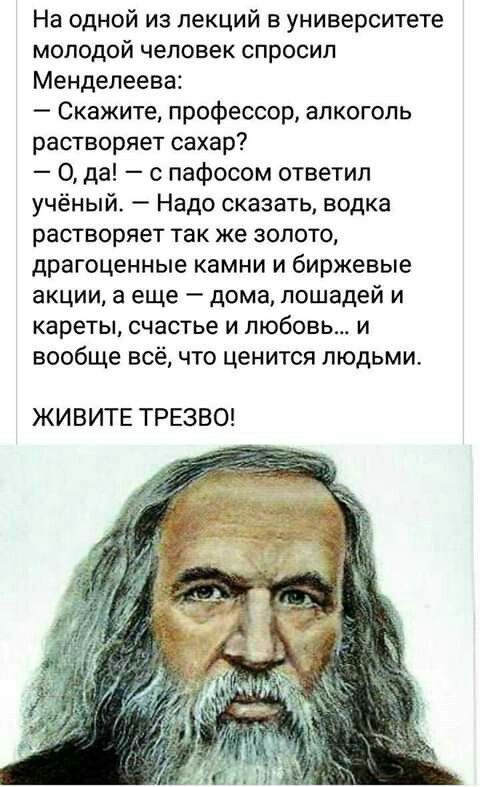На одной из лекций в университете молодой человек спросил Менделеева Скажите профессор апкогопь растворяет сахар 0 да с пафосом ответил учёный Надо сказать водка растворяет так же золото драгоценные камни и биржевые акции а еще дома лошадей и кареты счастье и любовь и вообще всё что ценится людьми ЖИВИТЕ ТРЕЗВО