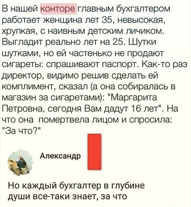 В нашей конторе главным бухгалтером работает женщина лет 35 невысокая хрупкая с наивным детским личиком Выгладит реально лет на 25 Шутки шутками но ей частенько не продают сигареты спрашивают паспорте Как то раз директор видимо решив сделать ей комплимент сказал а она собиралась в магазин за сигаретами Маргарита Петровна сегодня Вам дадут 16 петЕ На что она помертаепа лицом и спросила За что Алекс