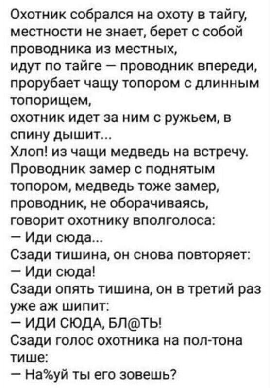 Охотник собрался на охоту в тайгу местности не знает берет с собой проводника ИЗ местных идут по тайге проводник впереди прорубает чащу топором с длинным топорищем охотник идет за ним с ружьем в спину дышит Хлоп из чащи медведь на встречу Проводник замер поднятым топором медведь тоже замер проводник не оборачиваясь говорит охотнику вполголоса Иди сюда Сзади тишина он снова повторяет Иди сюда Сзади