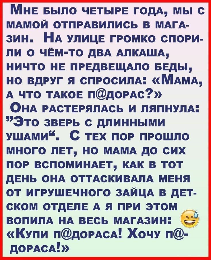 МНЕ БЫЛО четыре годА мы МАМОЙ отпрАвипись в МАГА зин НА улице громко спори ли о чём то дВА АПКАША ничто НЕ предвещдло Беды но вдруг я спросипА МАМА А что ТАКОЕ пдорАс ОНА рАстеряпАсь и пяпиупд Это зверь длинными УШАми с тех пор прошло много лет но МАМА до сих пор вспоминдет КАК в тот день ОНА отгАскивмА меня от игрушечного ЗАЙЦА в дет ском отделе А я при этом воПИПА НА весь МАгАзин Купи пдордсА Хо