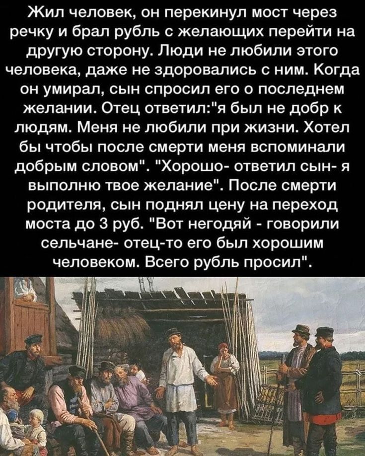 Жил человек он перекинул мост через речку и брал рубль 0 желающих перейти на другую сторону Люди не любили этого человека даже не дороеались ним Когда он умирал сын спросил его о последнем желании Отец ответиля был не добр к людям Меня не любили при жизни Хотел бы чтобы после смерти меня вспоминали добрым словом Хорошо ответил сын я выпопню твое желание После смерти родителя сын поднял цену на пер