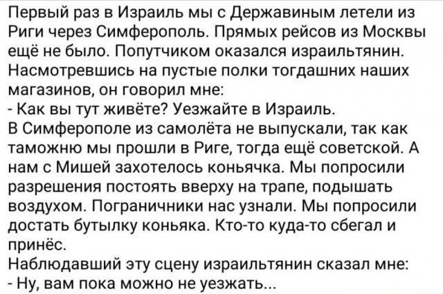 Первый раз в Израиль мы Державиным летели из Риги через Симферополь Прямых рейсов из Москвы еще не было Папутчиком оказался израильтянин Насмотревшись на пустые попки тогдашних наших магазинов он говорил мне Как вы тутживёте7 Уезжаиге в Израиль В Симферополе из самолёта не выпускали так как таможню мы прошли в Риге тогда ещё советской А нам с Мишей захотелось коньячка Мы пппросипи разрешения посто