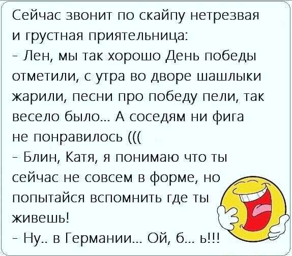 Сейчас звонит по скайпу нетрезвая и грустная приятельница Лен мы так хорошо День победы отметили с утра во дворе шашлыки жарили песни про победу пели так весело было А соседям ни фига не понравилось Блин Катя я понимаю что ты сейчас не совсем в форме но попытайся вспомнить где ты живешь Ну в Германии Ой б ь