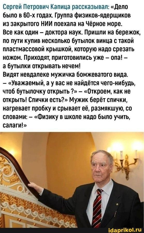 Сергей Петрпвич Капица рассказывал дела было в 60 х топах Группа Физиков ядерщиков из закрытию НИИ ппехапа на Чёрнае мире Все как один доктора наук Пришли на бережпк по пути купив иескцпька Бутыппк винца такой пластмасспвой крышкой каторую иадп срезать ножом Приходят приготовились уже апа а бутылки открывать нечем Видят невдалеке мужичка бомжеваюга вида Уважаемый а у вас не найдётся четп иибудЬ чт