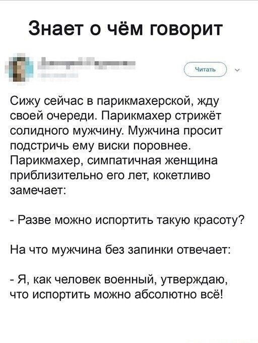 Знает о чём говорит тт д ТТ Сижу сейчас в парикмахерской жду своей очереди Парикмахер стрижёт солидного мужчину Мужчина просит подстричь ему виски поровнее Парикмахер симпатичная женщина приблизительно его лет кокетливо замечает Разве можно испортить такую красоту На что мужчина без запинки отвечает Я как человек военный утверждаю что испортить можно абсолютно всё