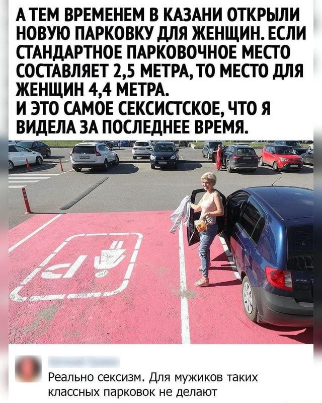 АТЕМ ВРЕМЕНЕМ В КАЗАНИ ОТКРЫЛИ НОВУЮ ПАРКОВКУ дЛЯ ЖЕНЩИН ЕСЛИ СТАНДАРТНОЕ ПАРКОВОЧНОЕ МЕСТО СОСТАВЛЯЕТ 15 МЕТРАТО МЕСТО дЛЯ ЖЕНЩИН 44 МЕТРА И ЭТО САМОЕ СЕКСИСГСКОЕ ЧТО Я ВИДЕЛА ЗА ПОСЛЕДНЕЕ ВРЕМЯ Реально сексизм Для мужиков таких классных паркпвок не делают