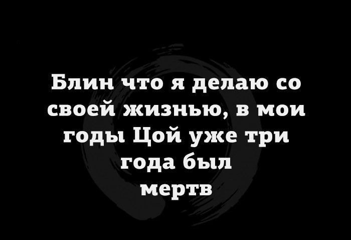 Блин что я делаю со своей жизнью в мои годы Цой уже три года был мертв