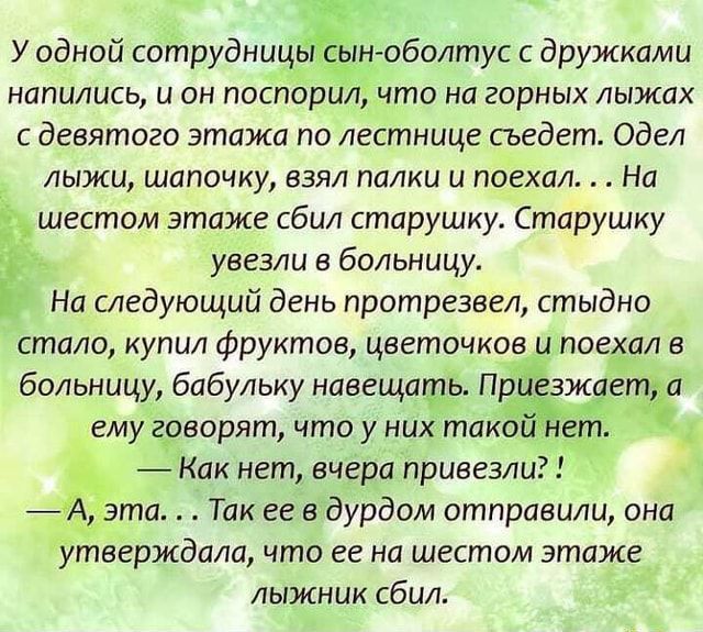 У одной сотрудницьёін оболтус дружками напились и он поспорил что на горных лыжах с девятого этажа по лестнице гьедет одел лыжи шапочку взял палки и поехал На шестом этаже сбил старушку Старушку __ увезли в больницу На следующий день протрезвед стыдно стало купил фруктов цветочков и поехал в больницу бабульку наеещакдъ Пр ж гщ ему говорят что у них тако _ Как нет вчера привезли _ фата Так не вдурд