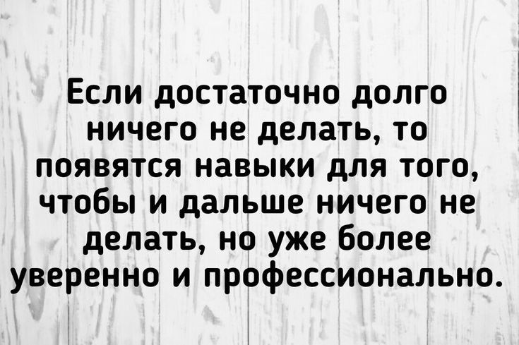 Если достаточно долго ничего не делать то появятся навыки для того чтобы и дальше ничего не делать но уже более уверенно и профессионально