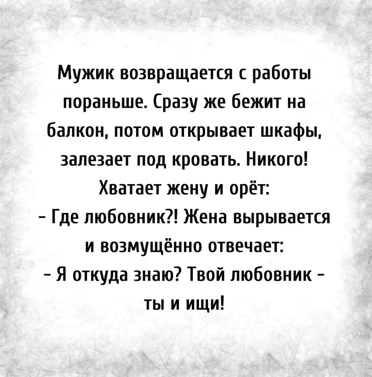 Мужик возвращается с работы пораньше Сразу же бежит на балкон потом  открывает шкафы залезает под кровать Никого Хватает жену и орёт Где  любовник Жена вырывается И ВОЗМУЩЁННО ОТВЕЧдЕТ Я откуда знаю Твой