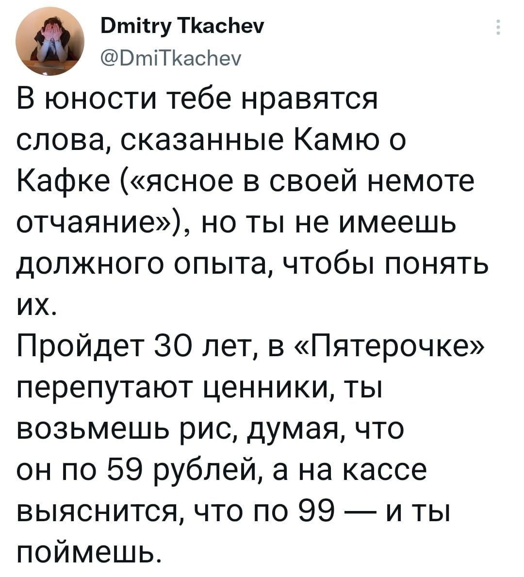 вінуткаснеу ВтіТКаснеч В юности тебе нравятся слова сказанные Камю о Кафке ясное в своей немоте отчаяние но ты не имеешь должного опыта чтобы понять их Пройдет 30 лет в Пятерочке перепутают ценники ты возьмешь рис думая что он по 59 рублей а на кассе выяснится что по 99 и ты поймешь