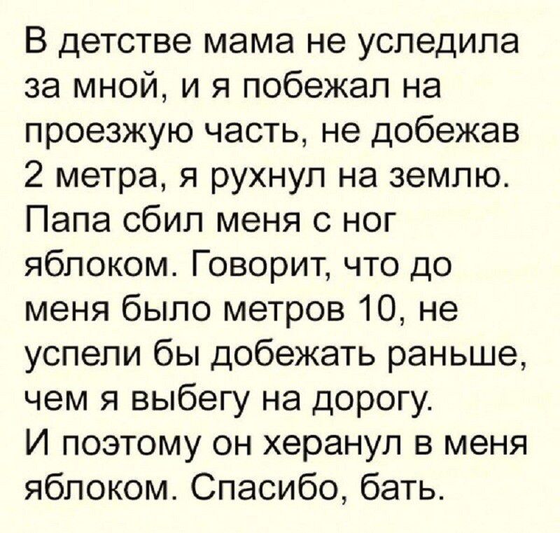 В детстве мама не успедила за мной и я побежал на проезжую часть не добежав 2 метра я рухнул на землю Папа сбип меня с ног яблоком Говорит что до меня было метров 10 не успели бы добежать раньше чем я выбегу на дорогу И поэтому он херанул в меня яблоком Спасибо бать