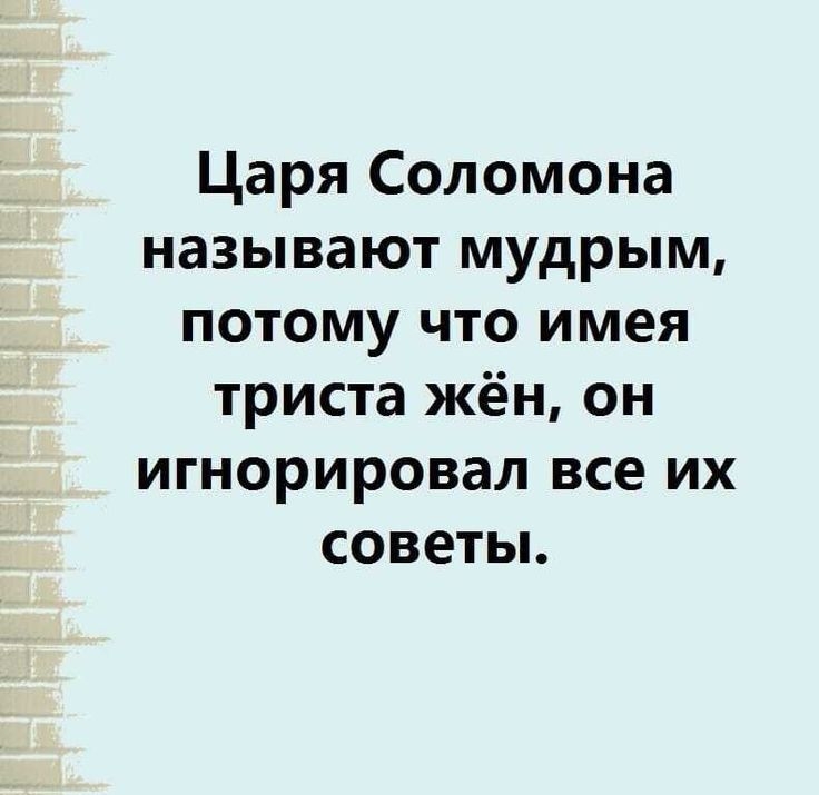 Царя Соломона называют мудрым ПОТОМУ ЧТО имея триста жён он игнорировал все их советы