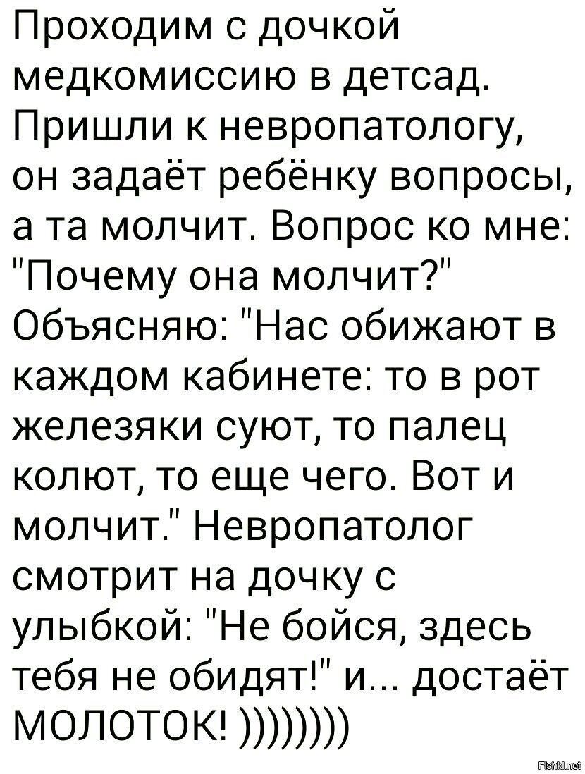 Проходим с дочкой медкомиссию в детсад Пришли к невропатологу он задаёт ребёнку вопросы а та молчит Вопрос ко мне Почему она молчит Объясняю Нас обижают в каждом кабинете то в рот железяки суют то палец колют то еще чего Вот и молчит Невропатолог смотрит на дочку с улыбкой Не бойся здесь тебя не обидят и достаёт МОЛОТОК