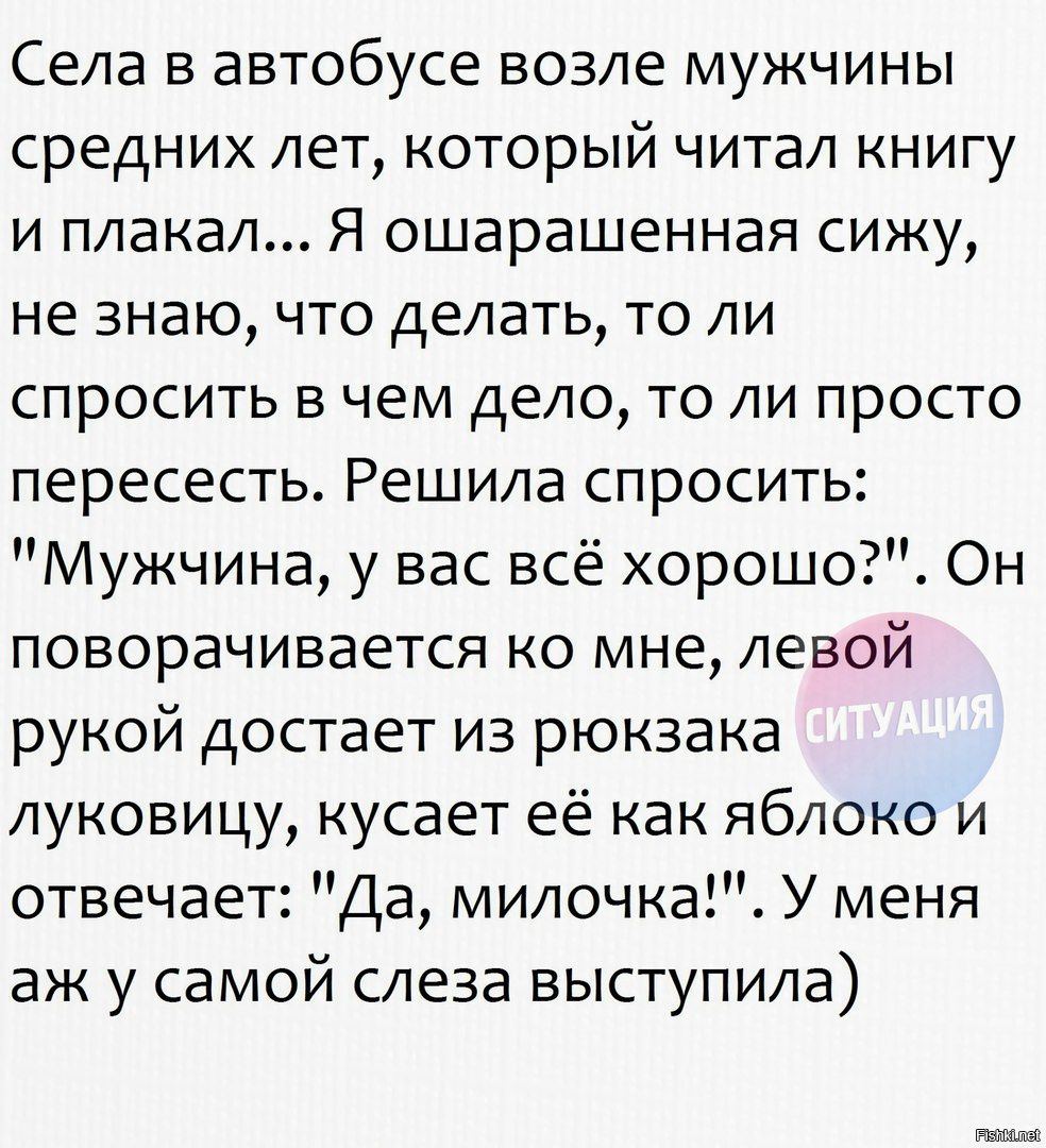 Села в автобусе возле мужчины средних лет который читал книгу и плакал Я ошарашенная сижу не знаю что делать то ли спросить в чем дело то ли просто пересесть Решила спросить Мужчина у вас всё хорошо Он поворачивается ко мне левой рукой достает из рюкзака луковицу кусает её как яблоко и отвечает Да милочкаі У меня аж у самой слеза выступила