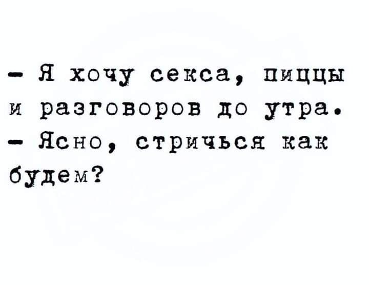 я хочу секса пиццы и разговоров до утра Ясно стричься как будем