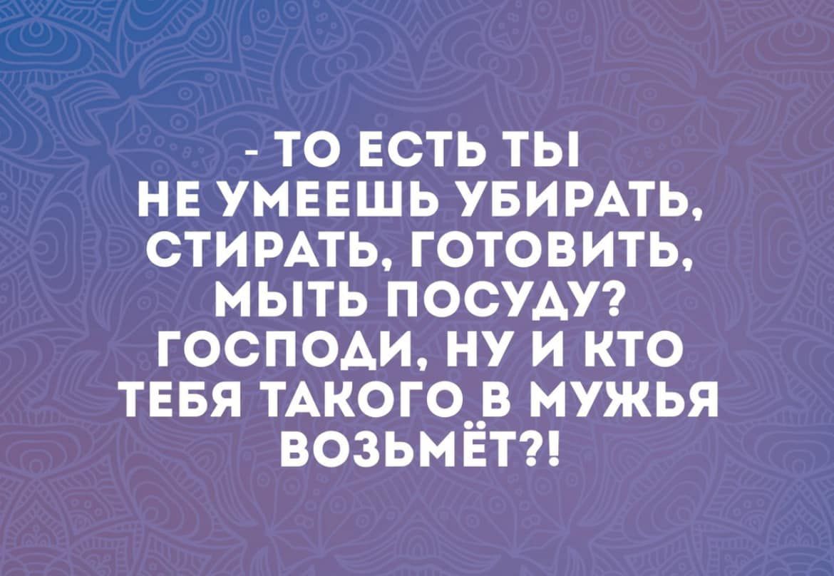 ТО ЕСТЬ ТЫ НЕ УМЕЕШЬ УБИРАТЬ СТИРАТЬ ГОТОВИТЬ МЫТЬ ПОСУАУ ГОСПОАИ НУ И КТО ТЕБЯ ТАКОГОпв мужья ВОЗЬМЕТ