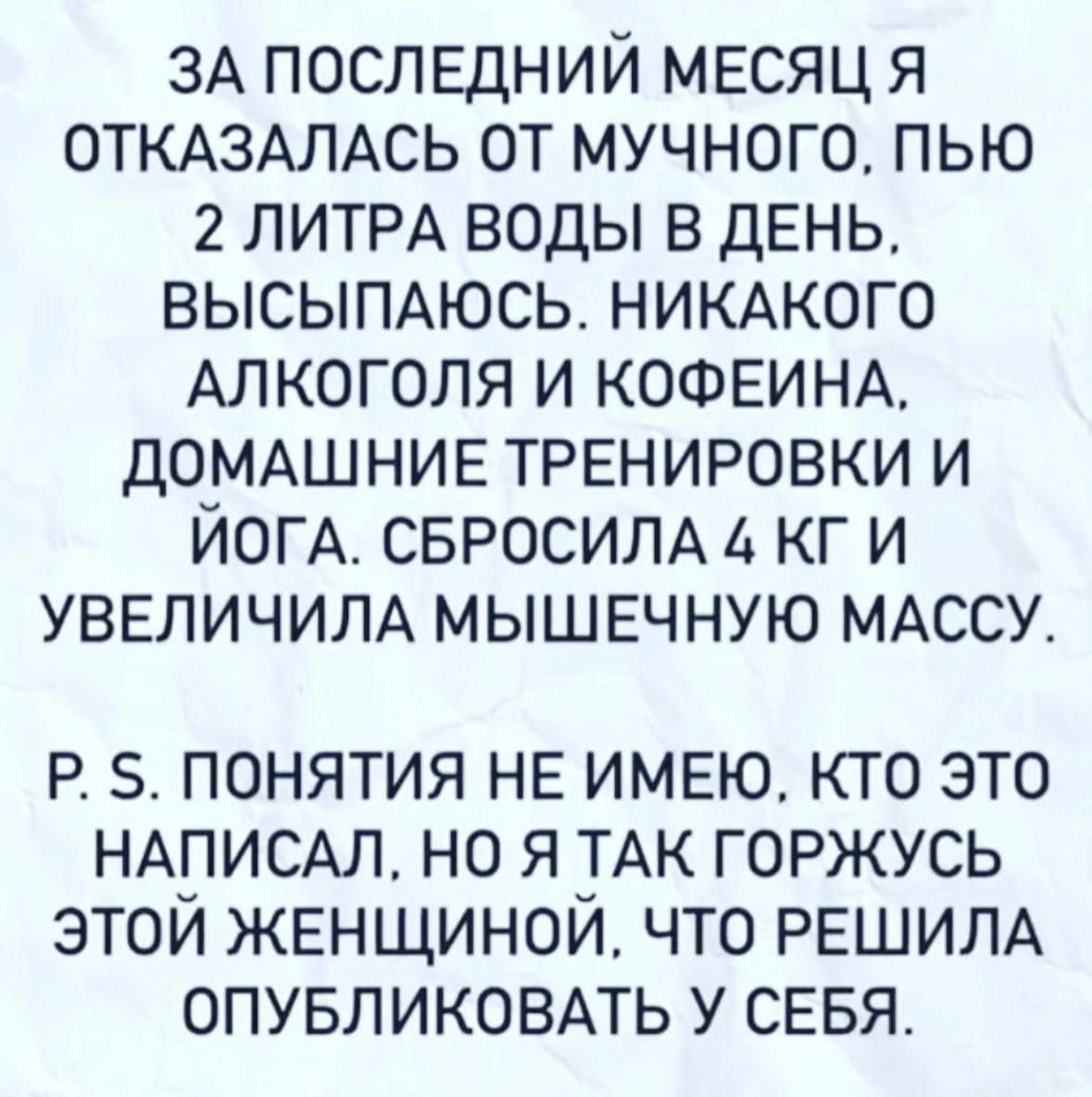 ЗА последний месяц я ОТКАЗАЛАСЬ от мучного пью 2 ЛИТРА воды в ДЕНЬ высыпдюсь НИКАКОГО АЛКОГОЛЯ и КОФЕИНА домдшние трвнировки и ЙОГА СБРОСИЛА кг и УВЕЛИЧИЛА мышвчную МАССУ Р 5 ПОНЯТИЯ НЕ ИМЕЮ КТО ЭТО НАПИСАЛ НО Я ТАК ГОРЖУСЬ ЭТОИ ЖЕНЩИНОИ ЧТО РЕШИЛА ОПУБЛИКОВАТЬ У СЕБЯ